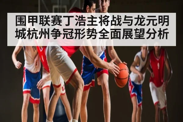 围甲联赛丁浩主将战与龙元明城杭州争冠形势全面展望分析 | kaiyun