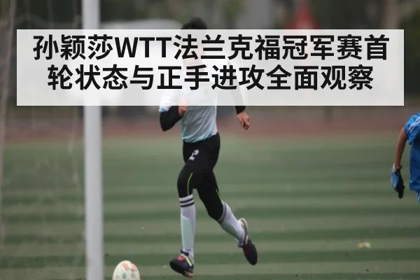 孙颖莎WTT法兰克福冠军赛首轮状态与正手进攻全面观察 | kaiyun