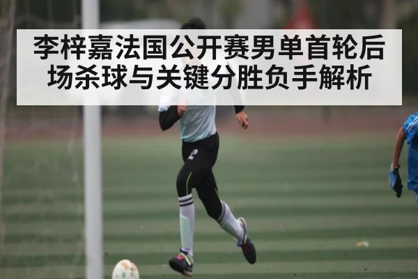 李梓嘉法国公开赛男单首轮后场杀球与关键分胜负手解析