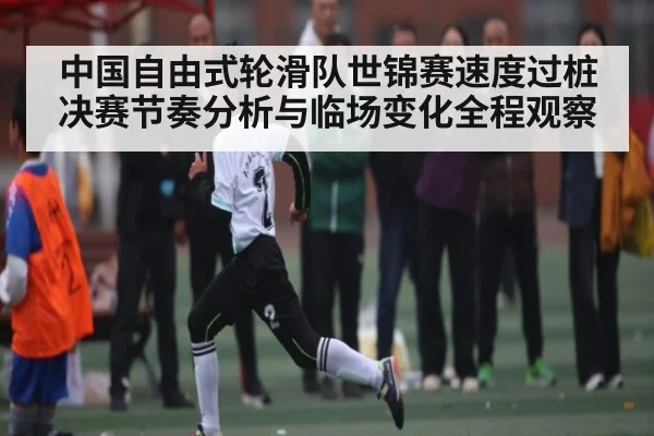 中国自由式轮滑队世锦赛速度过桩决赛节奏分析与临场变化全程观察